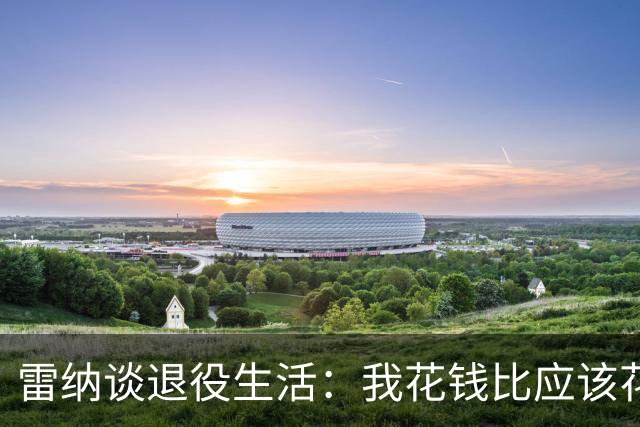 雷纳谈退役生活：我花钱比应该花的更多，幸好有人照顾好我的财产